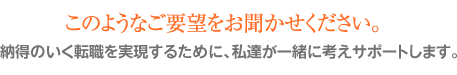 このようなご要望をお聞かせください。 納得のいく転職を実現するために、私達が一緒に考えサポートします。