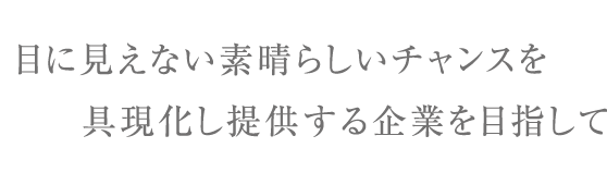 目に見えない素晴らしいチャンスを具現化し提供する企業を目指して